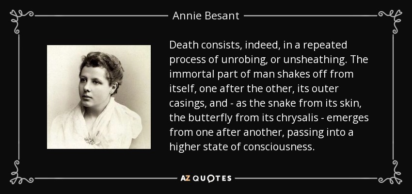 Death consists, indeed, in a repeated process of unrobing, or unsheathing. The immortal part of man shakes off from itself, one after the other, its outer casings, and - as the snake from its skin, the butterfly from its chrysalis - emerges from one after another, passing into a higher state of consciousness. - Annie Besant