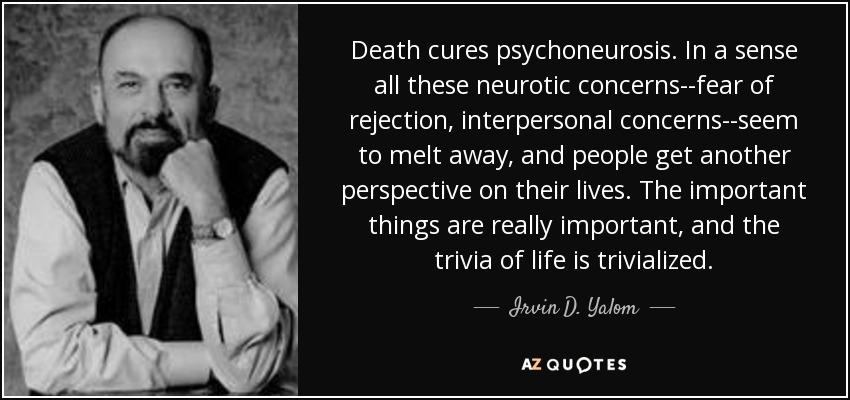 Death cures psychoneurosis. In a sense all these neurotic concerns--fear of rejection, interpersonal concerns--seem to melt away, and people get another perspective on their lives. The important things are really important, and the trivia of life is trivialized. - Irvin D. Yalom