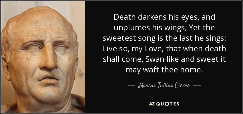 Death darkens his eyes, and unplumes his wings, Yet the sweetest song is the last he sings: Live so, my Love, that when death shall come, Swan-like and sweet it may waft thee home. - Marcus Tullius Cicero