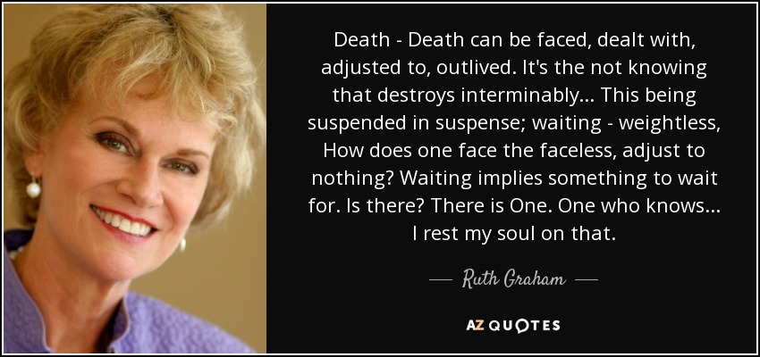 Death - Death can be faced, dealt with, adjusted to, outlived. It's the not knowing that destroys interminably... This being suspended in suspense; waiting - weightless, How does one face the faceless, adjust to nothing? Waiting implies something to wait for. Is there? There is One. One who knows... I rest my soul on that. - Ruth Graham