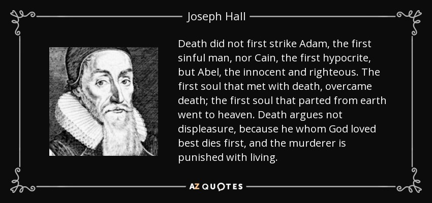 Death did not first strike Adam, the first sinful man, nor Cain, the first hypocrite, but Abel, the innocent and righteous. The first soul that met with death, overcame death; the first soul that parted from earth went to heaven. Death argues not displeasure, because he whom God loved best dies first, and the murderer is punished with living. - Joseph Hall