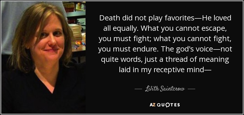 Death did not play favorites—He loved all equally. What you cannot escape, you must fight; what you cannot fight, you must endure . The god's voice—not quite words, just a thread of meaning laid in my receptive mind— - Lilith Saintcrow