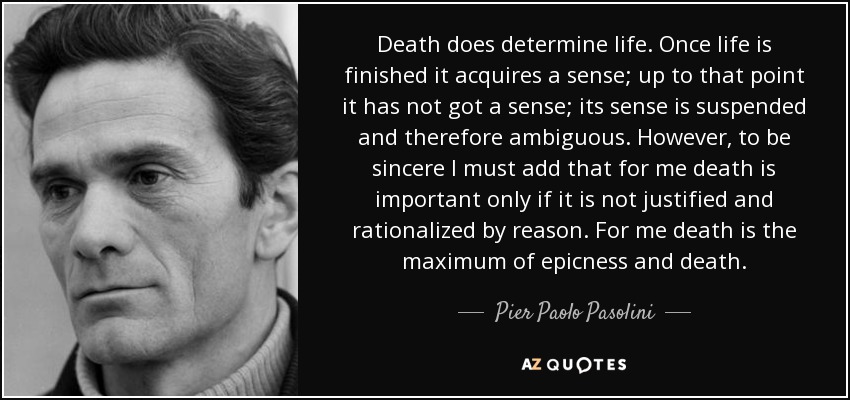 Death does determine life. Once life is finished it acquires a sense; up to that point it has not got a sense; its sense is suspended and therefore ambiguous. However, to be sincere I must add that for me death is important only if it is not justified and rationalized by reason. For me death is the maximum of epicness and death. - Pier Paolo Pasolini