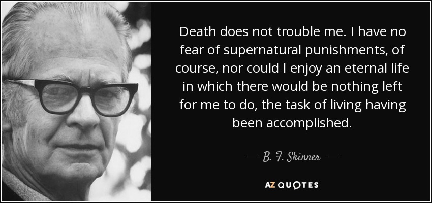 Death does not trouble me. I have no fear of supernatural punishments, of course, nor could I enjoy an eternal life in which there would be nothing left for me to do, the task of living having been accomplished. - B. F. Skinner