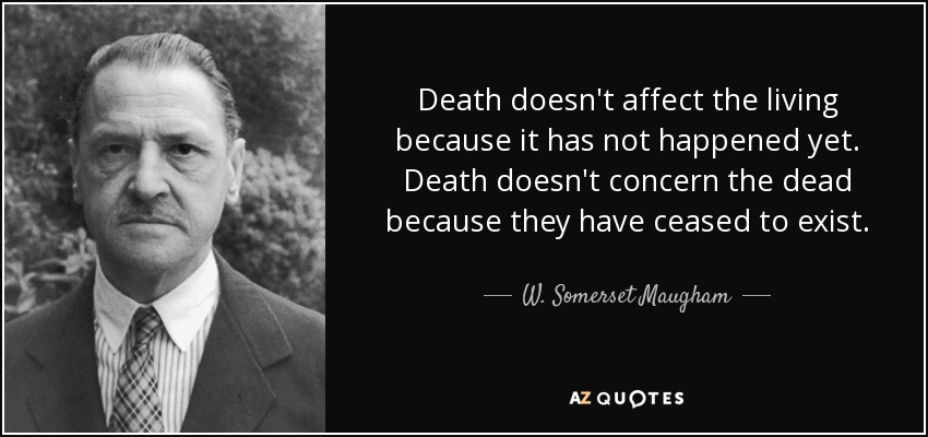 Death doesn't affect the living because it has not happened yet. Death doesn't concern the dead because they have ceased to exist. - W. Somerset Maugham