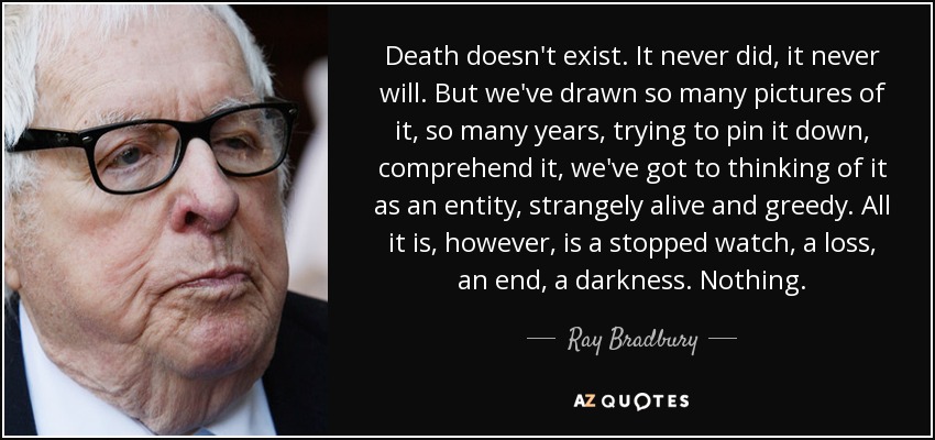 Death doesn't exist. It never did, it never will. But we've drawn so many pictures of it, so many years, trying to pin it down, comprehend it, we've got to thinking of it as an entity, strangely alive and greedy. All it is, however, is a stopped watch, a loss, an end, a darkness. Nothing. - Ray Bradbury