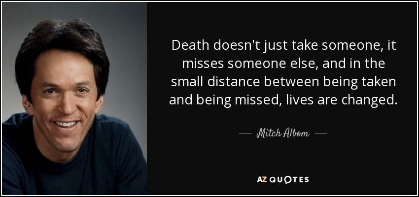 Death doesn't just take someone, it misses someone else, and in the small distance between being taken and being missed, lives are changed. - Mitch Albom