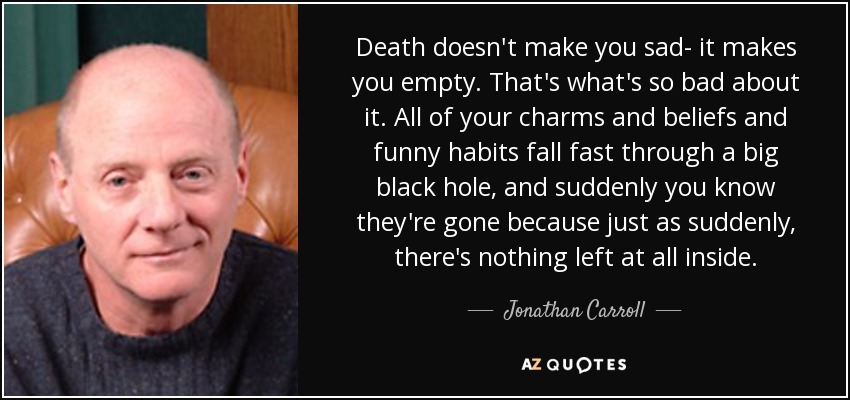 Death doesn't make you sad- it makes you empty. That's what's so bad about it. All of your charms and beliefs and funny habits fall fast through a big black hole, and suddenly you know they're gone because just as suddenly, there's nothing left at all inside. - Jonathan Carroll