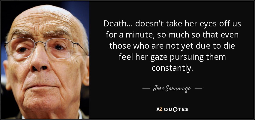 Death ... doesn't take her eyes off us for a minute, so much so that even those who are not yet due to die feel her gaze pursuing them constantly. - Jose Saramago