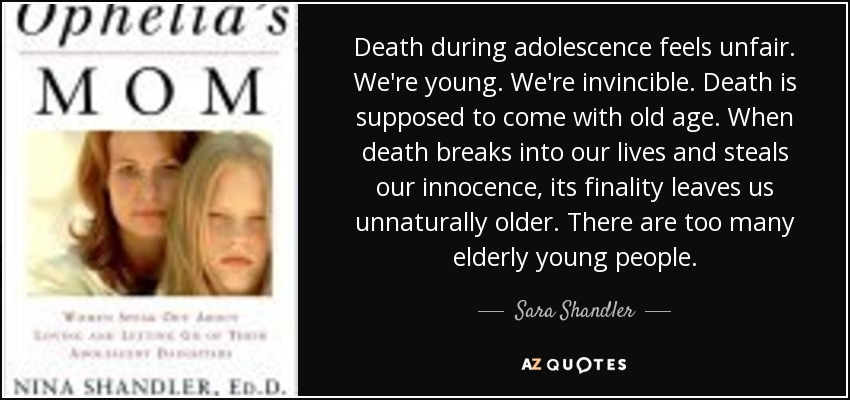 Death during adolescence feels unfair. We're young. We're invincible. Death is supposed to come with old age. When death breaks into our lives and steals our innocence, its finality leaves us unnaturally older. There are too many elderly young people. - Sara Shandler