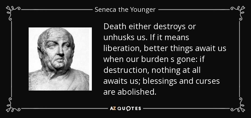 Death either destroys or unhusks us. If it means liberation, better things await us when our burden s gone: if destruction, nothing at all awaits us; blessings and curses are abolished. - Seneca the Younger