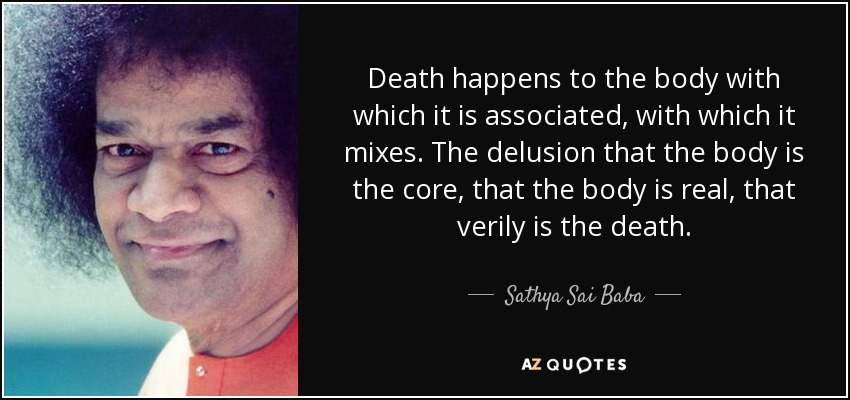 Death happens to the body with which it is associated, with which it mixes. The delusion that the body is the core, that the body is real, that verily is the death. - Sathya Sai Baba