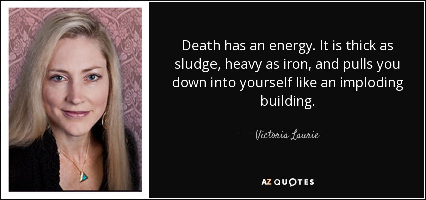 Death has an energy. It is thick as sludge, heavy as iron, and pulls you down into yourself like an imploding building. - Victoria Laurie