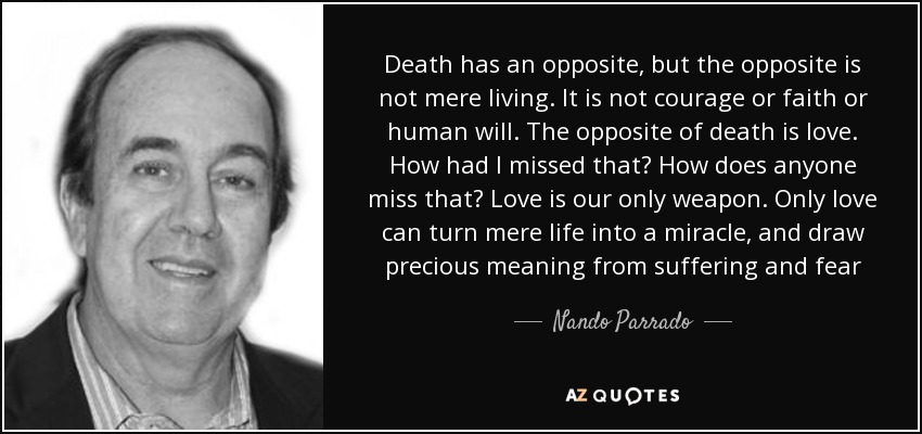 Death has an opposite, but the opposite is not mere living. It is not courage or faith or human will. The opposite of death is love. How had I missed that? How does anyone miss that? Love is our only weapon. Only love can turn mere life into a miracle, and draw precious meaning from suffering and fear - Nando Parrado