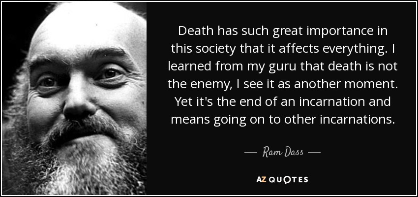 Death has such great importance in this society that it affects everything. I learned from my guru that death is not the enemy, I see it as another moment. Yet it's the end of an incarnation and means going on to other incarnations. - Ram Dass