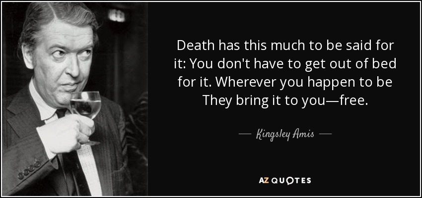 Death has this much to be said for it: You don't have to get out of bed for it. Wherever you happen to be They bring it to you—free. - Kingsley Amis