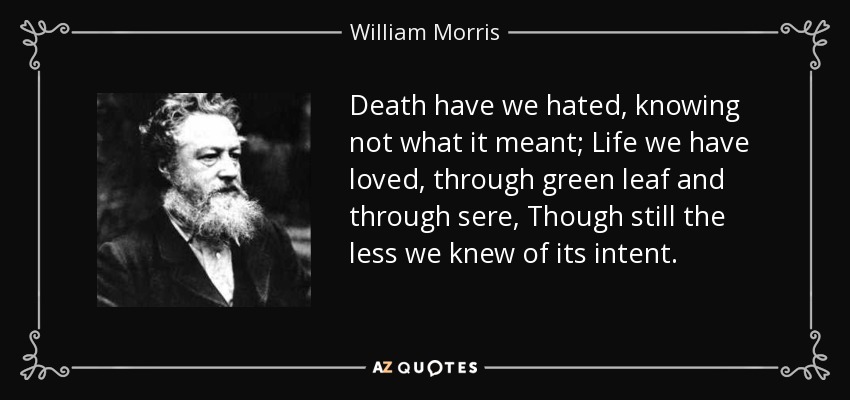 Death have we hated, knowing not what it meant; Life we have loved, through green leaf and through sere, Though still the less we knew of its intent. - William Morris
