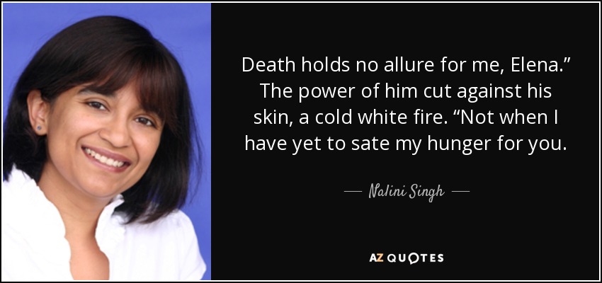 Death holds no allure for me, Elena.” The power of him cut against his skin, a cold white fire. “Not when I have yet to sate my hunger for you. - Nalini Singh