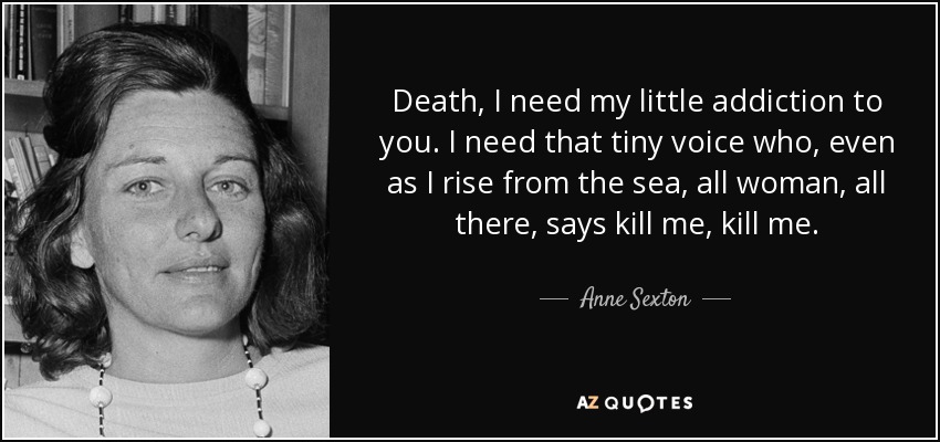 Death, I need my little addiction to you. I need that tiny voice who, even as I rise from the sea, all woman, all there, says kill me, kill me. - Anne Sexton