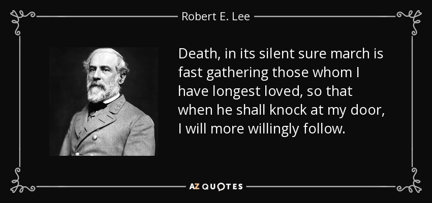 Death, in its silent sure march is fast gathering those whom I have longest loved, so that when he shall knock at my door, I will more willingly follow. - Robert E. Lee