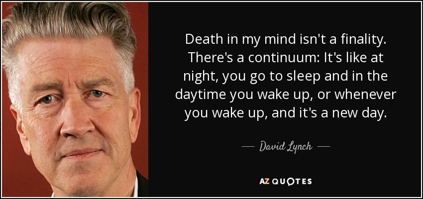 Death in my mind isn't a finality. There's a continuum: It's like at night, you go to sleep and in the daytime you wake up, or whenever you wake up, and it's a new day. - David Lynch