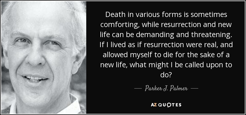 Death in various forms is sometimes comforting, while resurrection and new life can be demanding and threatening. If I lived as if resurrection were real, and allowed myself to die for the sake of a new life, what might I be called upon to do? - Parker J. Palmer