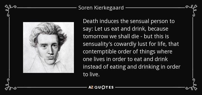 Death induces the sensual person to say: Let us eat and drink, because tomorrow we shall die - but this is sensuality's cowardly lust for life, that contemptible order of things where one lives in order to eat and drink instead of eating and drinking in order to live. - Soren Kierkegaard