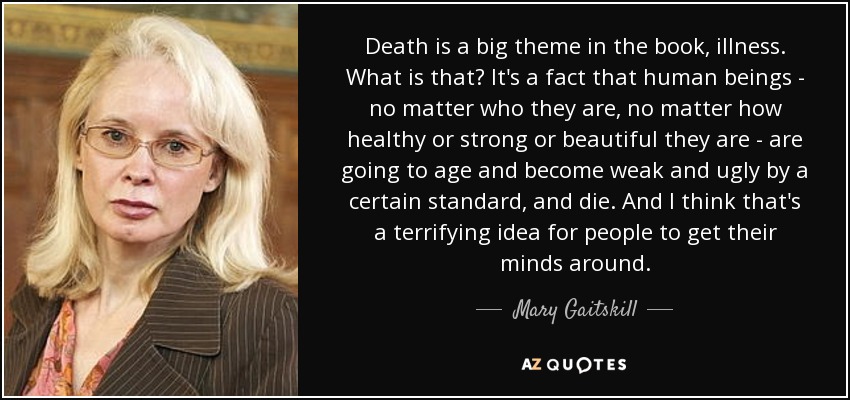 Death is a big theme in the book, illness. What is that? It's a fact that human beings - no matter who they are, no matter how healthy or strong or beautiful they are - are going to age and become weak and ugly by a certain standard, and die. And I think that's a terrifying idea for people to get their minds around. - Mary Gaitskill