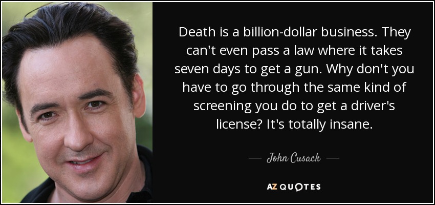 Death is a billion-dollar business. They can't even pass a law where it takes seven days to get a gun. Why don't you have to go through the same kind of screening you do to get a driver's license? It's totally insane. - John Cusack
