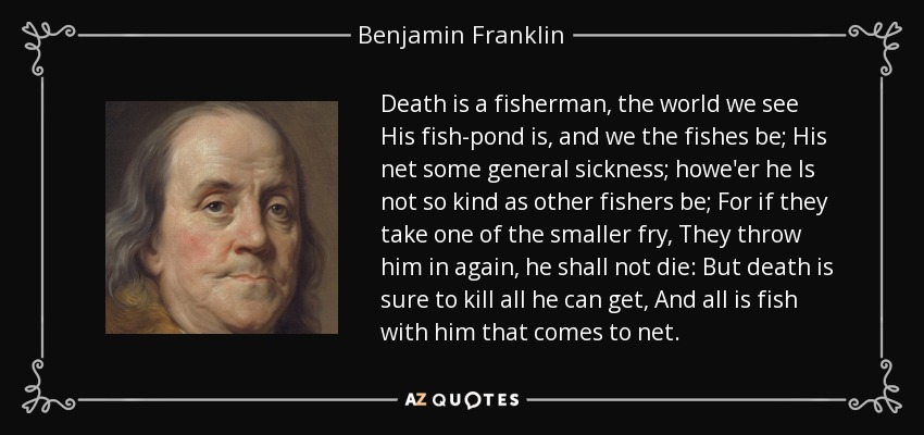 Death is a fisherman, the world we see His fish-pond is, and we the fishes be; His net some general sickness; howe'er he Is not so kind as other fishers be; For if they take one of the smaller fry, They throw him in again, he shall not die: But death is sure to kill all he can get, And all is fish with him that comes to net. - Benjamin Franklin