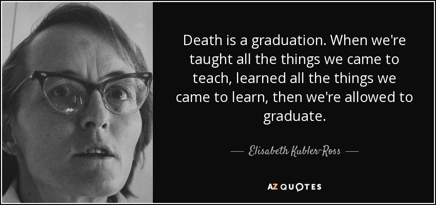 Death is a graduation. When we're taught all the things we came to teach, learned all the things we came to learn, then we're allowed to graduate. - Elisabeth Kubler-Ross