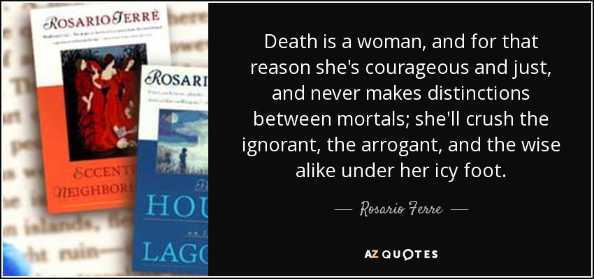 Death is a woman, and for that reason she's courageous and just, and never makes distinctions between mortals; she'll crush the ignorant, the arrogant, and the wise alike under her icy foot. - Rosario Ferre