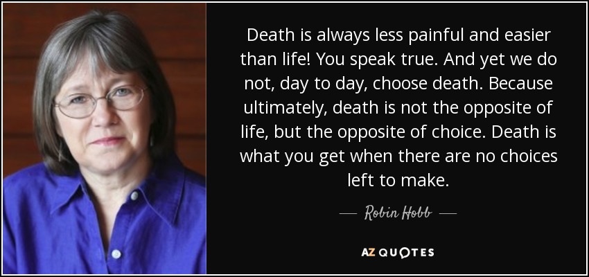 Death is always less painful and easier than life! You speak true. And yet we do not, day to day, choose death. Because ultimately, death is not the opposite of life, but the opposite of choice. Death is what you get when there are no choices left to make. - Robin Hobb
