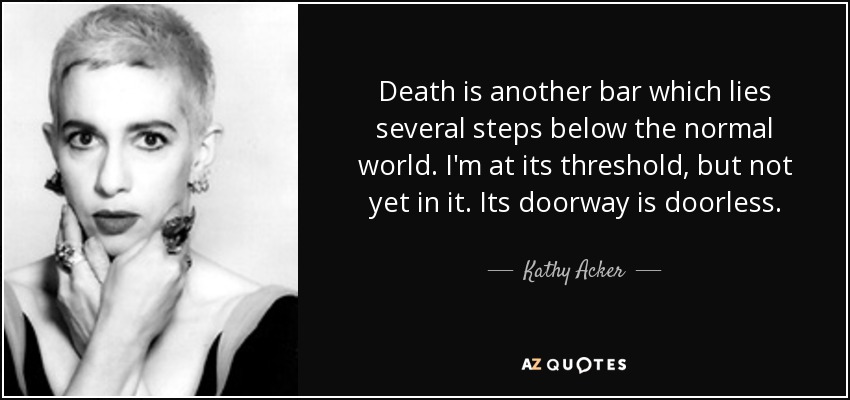 Death is another bar which lies several steps below the normal world. I'm at its threshold, but not yet in it. Its doorway is doorless. - Kathy Acker