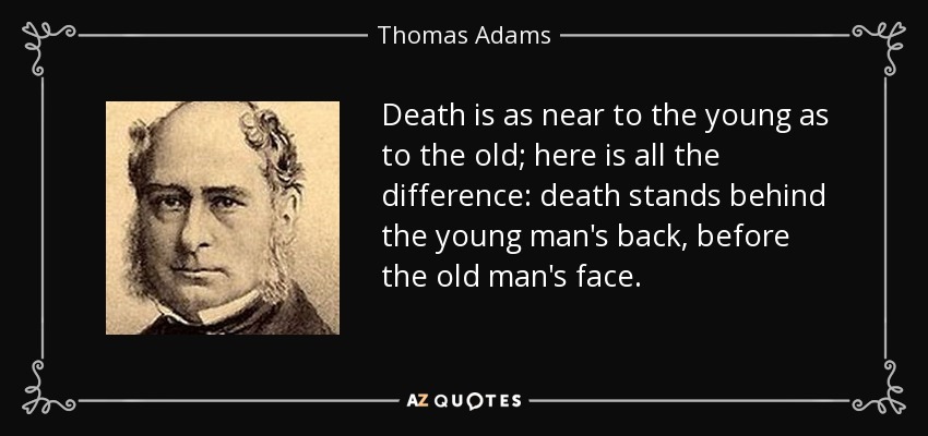 Death is as near to the young as to the old; here is all the difference: death stands behind the young man's back, before the old man's face. - Thomas Adams
