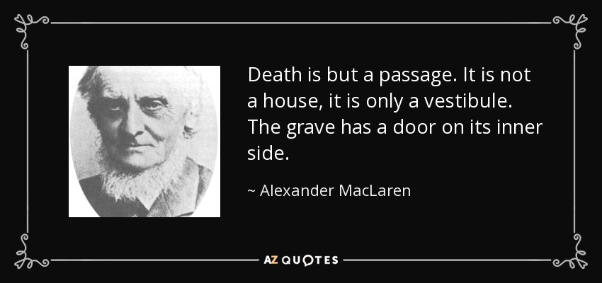 Death is but a passage. It is not a house, it is only a vestibule. The grave has a door on its inner side. - Alexander MacLaren