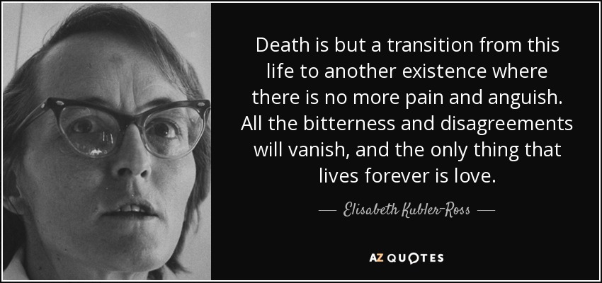 Death is but a transition from this life to another existence where there is no more pain and anguish. All the bitterness and disagreements will vanish, and the only thing that lives forever is love. - Elisabeth Kubler-Ross