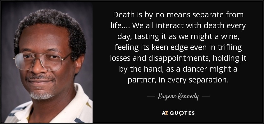 Death is by no means separate from life. . . . We all interact with death every day, tasting it as we might a wine, feeling its keen edge even in trifling losses and disappointments, holding it by the hand, as a dancer might a partner, in every separation. - Eugene Kennedy