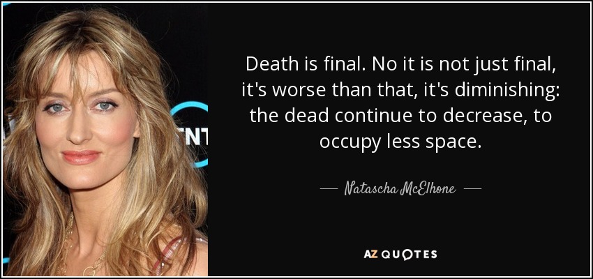 Death is final. No it is not just final, it's worse than that, it's diminishing: the dead continue to decrease, to occupy less space. - Natascha McElhone