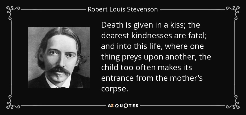 Death is given in a kiss; the dearest kindnesses are fatal; and into this life, where one thing preys upon another, the child too often makes its entrance from the mother's corpse. - Robert Louis Stevenson