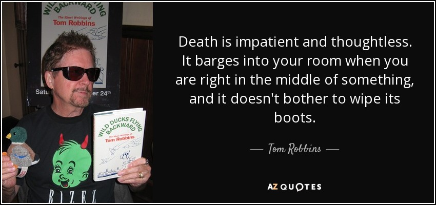 Death is impatient and thoughtless. It barges into your room when you are right in the middle of something, and it doesn't bother to wipe its boots. - Tom Robbins