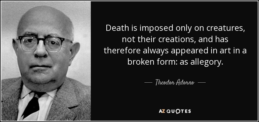 Death is imposed only on creatures, not their creations, and has therefore always appeared in art in a broken form: as allegory. - Theodor Adorno