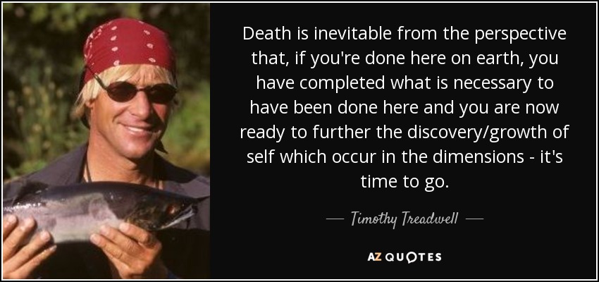 Death is inevitable from the perspective that, if you're done here on earth, you have completed what is necessary to have been done here and you are now ready to further the discovery/growth of self which occur in the dimensions - it's time to go. - Timothy Treadwell