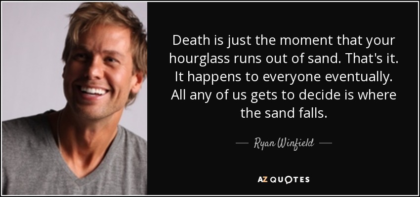 Death is just the moment that your hourglass runs out of sand. That's it. It happens to everyone eventually. All any of us gets to decide is where the sand falls. - Ryan Winfield