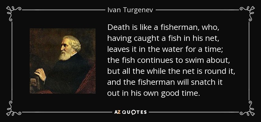 Death is like a fisherman, who, having caught a fish in his net, leaves it in the water for a time; the fish continues to swim about, but all the while the net is round it, and the fisherman will snatch it out in his own good time. - Ivan Turgenev