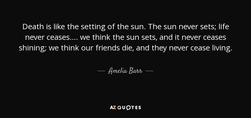 Death is like the setting of the sun. The sun never sets; life never ceases. ... we think the sun sets, and it never ceases shining; we think our friends die, and they never cease living. - Amelia Barr