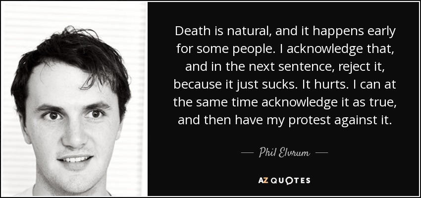 Death is natural, and it happens early for some people. I acknowledge that, and in the next sentence, reject it, because it just sucks. It hurts. I can at the same time acknowledge it as true, and then have my protest against it. - Phil Elvrum