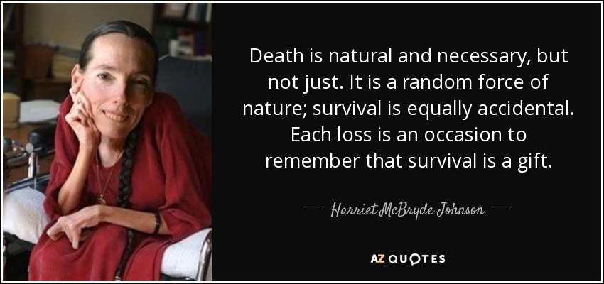 Death is natural and necessary, but not just. It is a random force of nature; survival is equally accidental. Each loss is an occasion to remember that survival is a gift. - Harriet McBryde Johnson