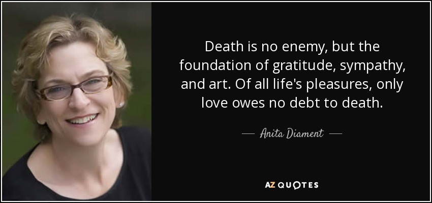 Death is no enemy, but the foundation of gratitude, sympathy, and art. Of all life's pleasures, only love owes no debt to death. - Anita Diament