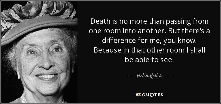Death is no more than passing from one room into another. But there's a difference for me, you know. Because in that other room I shall be able to see. - Helen Keller
